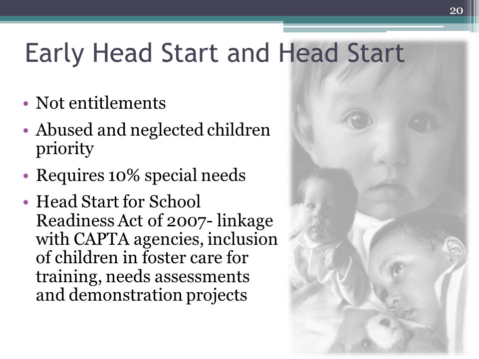 Early Head Start and Head Start Not entitlements Abused and neglected children priority Requires 10% special needs Head Start for School Readiness Act of linkage with CAPTA agencies, inclusion of children in foster care for training, needs assessments and demonstration projects 20