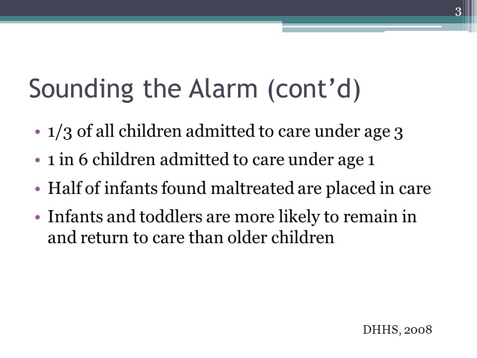 Sounding the Alarm (cont’d) 1/3 of all children admitted to care under age 3 1 in 6 children admitted to care under age 1 Half of infants found maltreated are placed in care Infants and toddlers are more likely to remain in and return to care than older children DHHS,