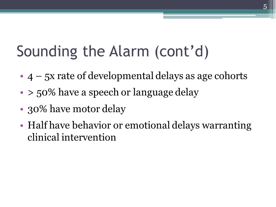 Sounding the Alarm (cont’d) 4 – 5x rate of developmental delays as age cohorts > 50% have a speech or language delay 30% have motor delay Half have behavior or emotional delays warranting clinical intervention 5