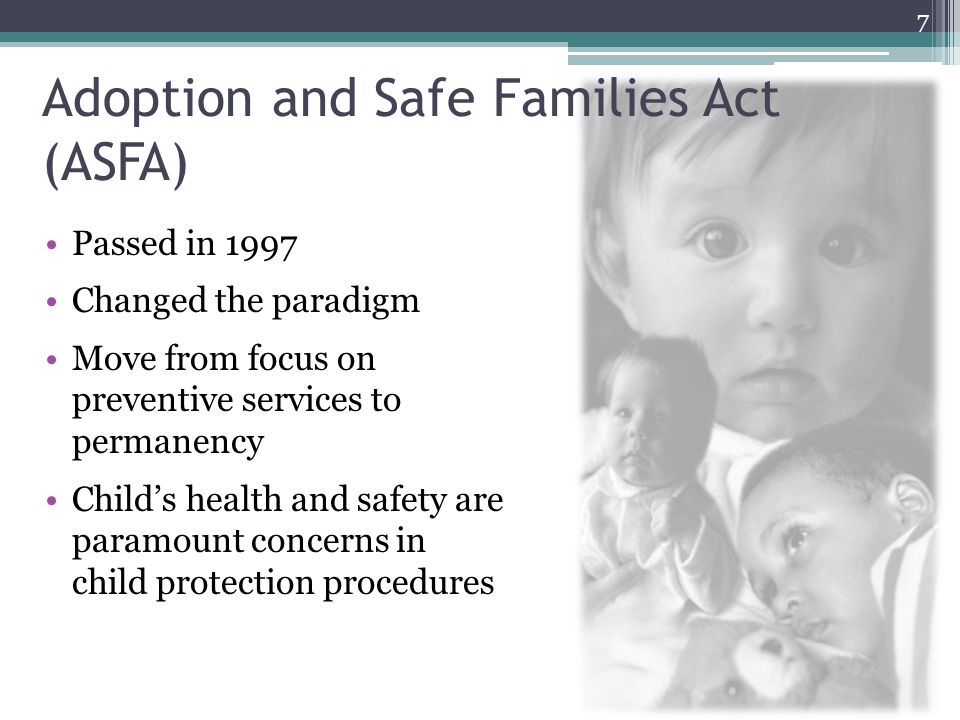 Adoption and Safe Families Act (ASFA) Passed in 1997 Changed the paradigm Move from focus on preventive services to permanency Child’s health and safety are paramount concerns in child protection procedures 7