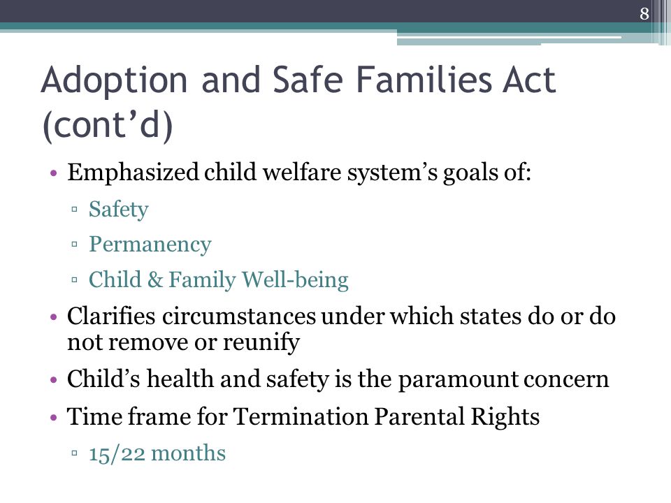 Adoption and Safe Families Act (cont’d) Emphasized child welfare system’s goals of: ▫Safety ▫Permanency ▫Child & Family Well-being Clarifies circumstances under which states do or do not remove or reunify Child’s health and safety is the paramount concern Time frame for Termination Parental Rights ▫15/22 months 8