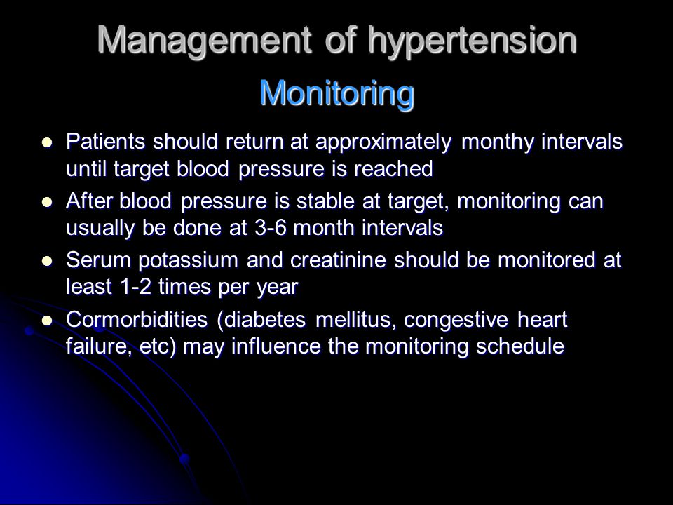 Management of hypertension Patients should return at approximately monthy intervals until target blood pressure is reached Patients should return at approximately monthy intervals until target blood pressure is reached After blood pressure is stable at target, monitoring can usually be done at 3-6 month intervals After blood pressure is stable at target, monitoring can usually be done at 3-6 month intervals Serum potassium and creatinine should be monitored at least 1-2 times per year Serum potassium and creatinine should be monitored at least 1-2 times per year Cormorbidities (diabetes mellitus, congestive heart failure, etc) may influence the monitoring schedule Cormorbidities (diabetes mellitus, congestive heart failure, etc) may influence the monitoring schedule Monitoring