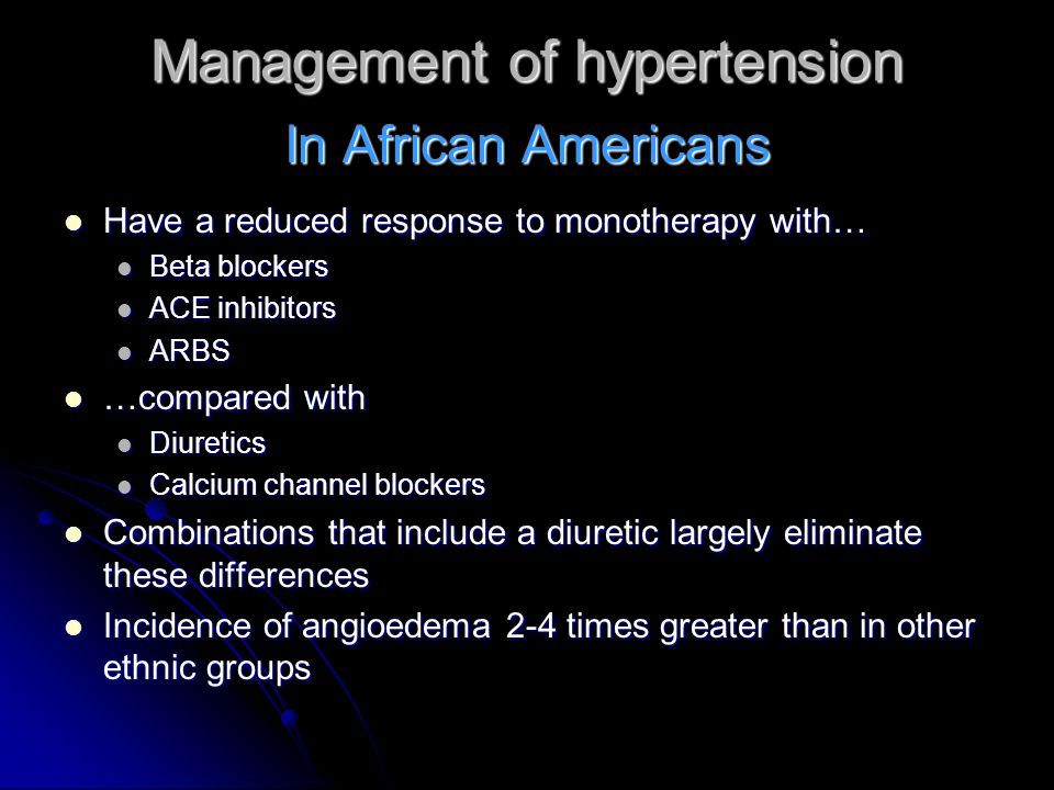 Management of hypertension Have a reduced response to monotherapy with… Have a reduced response to monotherapy with… Beta blockers Beta blockers ACE inhibitors ACE inhibitors ARBS ARBS …compared with …compared with Diuretics Diuretics Calcium channel blockers Calcium channel blockers Combinations that include a diuretic largely eliminate these differences Combinations that include a diuretic largely eliminate these differences Incidence of angioedema 2-4 times greater than in other ethnic groups Incidence of angioedema 2-4 times greater than in other ethnic groups In African Americans