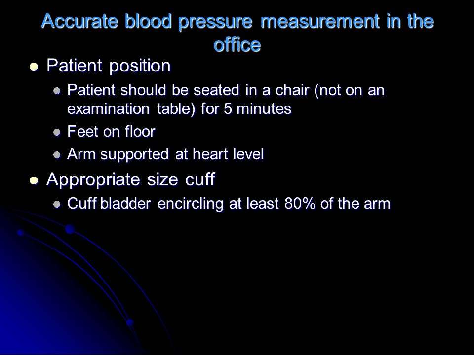 Accurate blood pressure measurement in the office Patient position Patient position Patient should be seated in a chair (not on an examination table) for 5 minutes Patient should be seated in a chair (not on an examination table) for 5 minutes Feet on floor Feet on floor Arm supported at heart level Arm supported at heart level Appropriate size cuff Appropriate size cuff Cuff bladder encircling at least 80% of the arm Cuff bladder encircling at least 80% of the arm