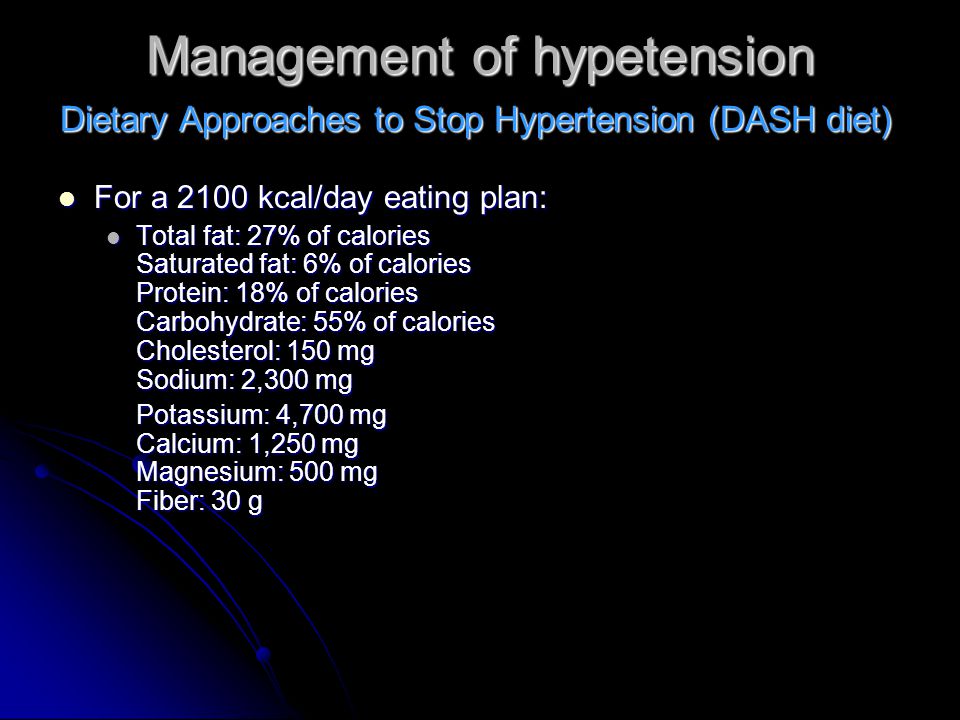 Management of hypetension For a 2100 kcal/day eating plan: For a 2100 kcal/day eating plan: Total fat: 27% of calories Saturated fat: 6% of calories Protein: 18% of calories Carbohydrate: 55% of calories Cholesterol: 150 mg Sodium: 2,300 mg Total fat: 27% of calories Saturated fat: 6% of calories Protein: 18% of calories Carbohydrate: 55% of calories Cholesterol: 150 mg Sodium: 2,300 mg Potassium: 4,700 mg Calcium: 1,250 mg Magnesium: 500 mg Fiber: 30 g Dietary Approaches to Stop Hypertension (DASH diet)