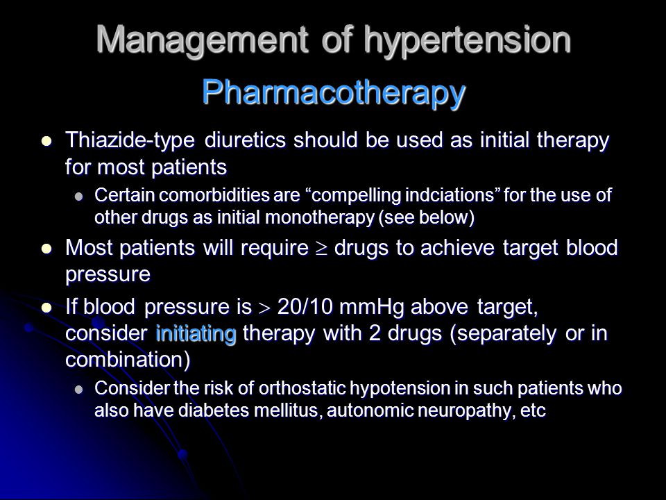 Management of hypertension Thiazide-type diuretics should be used as initial therapy for most patients Thiazide-type diuretics should be used as initial therapy for most patients Certain comorbidities are compelling indciations for the use of other drugs as initial monotherapy (see below) Certain comorbidities are compelling indciations for the use of other drugs as initial monotherapy (see below) Most patients will require  drugs to achieve target blood pressure Most patients will require  drugs to achieve target blood pressure If blood pressure is  20/10 mmHg above target, consider initiating therapy with 2 drugs (separately or in combination) If blood pressure is  20/10 mmHg above target, consider initiating therapy with 2 drugs (separately or in combination) Consider the risk of orthostatic hypotension in such patients who also have diabetes mellitus, autonomic neuropathy, etc Consider the risk of orthostatic hypotension in such patients who also have diabetes mellitus, autonomic neuropathy, etc Pharmacotherapy