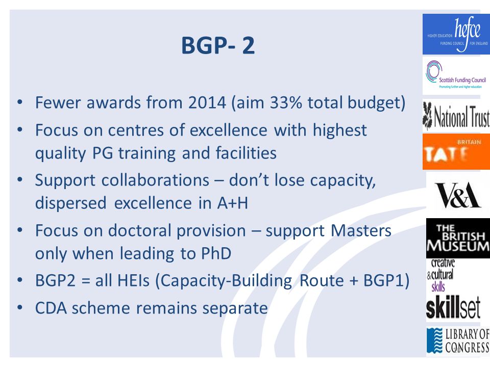 BGP- 2 Fewer awards from 2014 (aim 33% total budget) Focus on centres of excellence with highest quality PG training and facilities Support collaborations – don’t lose capacity, dispersed excellence in A+H Focus on doctoral provision – support Masters only when leading to PhD BGP2 = all HEIs (Capacity-Building Route + BGP1) CDA scheme remains separate 10