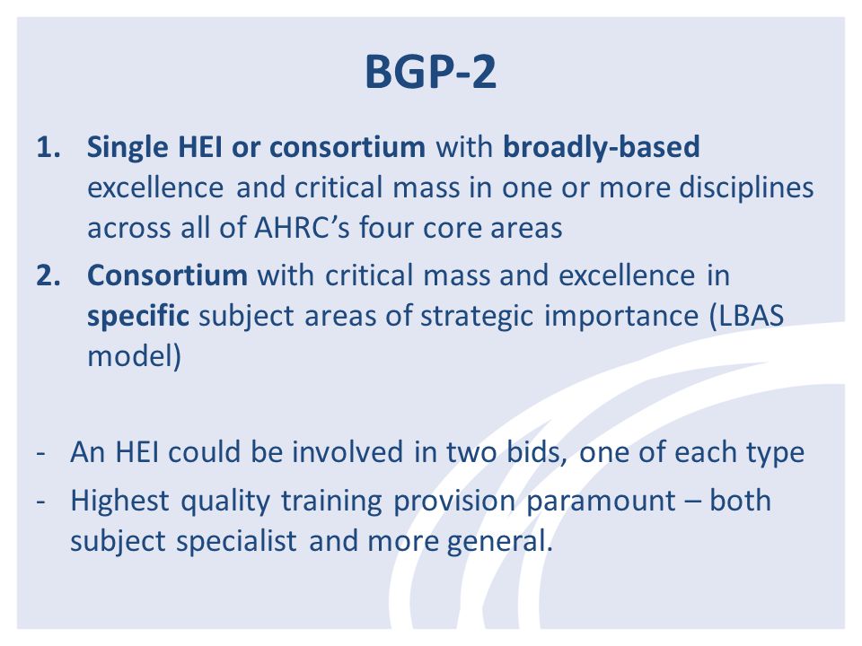 BGP-2 1.Single HEI or consortium with broadly-based excellence and critical mass in one or more disciplines across all of AHRC’s four core areas 2.Consortium with critical mass and excellence in specific subject areas of strategic importance (LBAS model) -An HEI could be involved in two bids, one of each type -Highest quality training provision paramount – both subject specialist and more general.