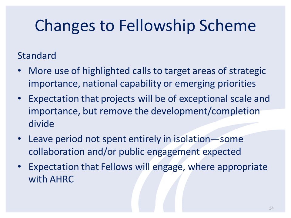 Changes to Fellowship Scheme Standard More use of highlighted calls to target areas of strategic importance, national capability or emerging priorities Expectation that projects will be of exceptional scale and importance, but remove the development/completion divide Leave period not spent entirely in isolation—some collaboration and/or public engagement expected Expectation that Fellows will engage, where appropriate with AHRC 14