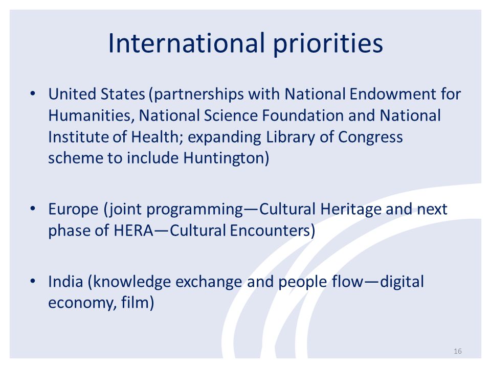 International priorities United States (partnerships with National Endowment for Humanities, National Science Foundation and National Institute of Health; expanding Library of Congress scheme to include Huntington) Europe (joint programming—Cultural Heritage and next phase of HERA—Cultural Encounters) India (knowledge exchange and people flow—digital economy, film) 16