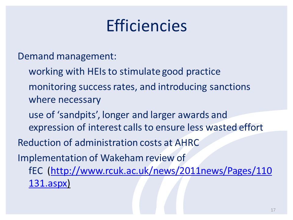 Efficiencies Demand management: working with HEIs to stimulate good practice monitoring success rates, and introducing sanctions where necessary use of ‘sandpits’, longer and larger awards and expression of interest calls to ensure less wasted effort Reduction of administration costs at AHRC Implementation of Wakeham review of fEC (  131.aspx)  131.aspx 17