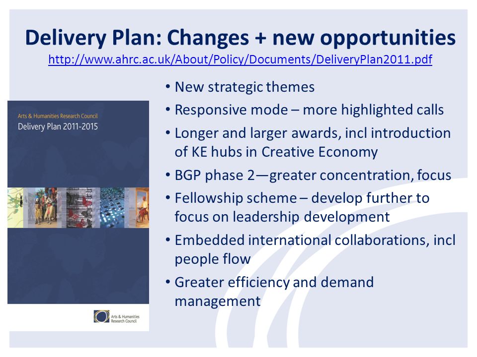 Delivery Plan: Changes + new opportunities     New strategic themes Responsive mode – more highlighted calls Longer and larger awards, incl introduction of KE hubs in Creative Economy BGP phase 2—greater concentration, focus Fellowship scheme – develop further to focus on leadership development Embedded international collaborations, incl people flow Greater efficiency and demand management