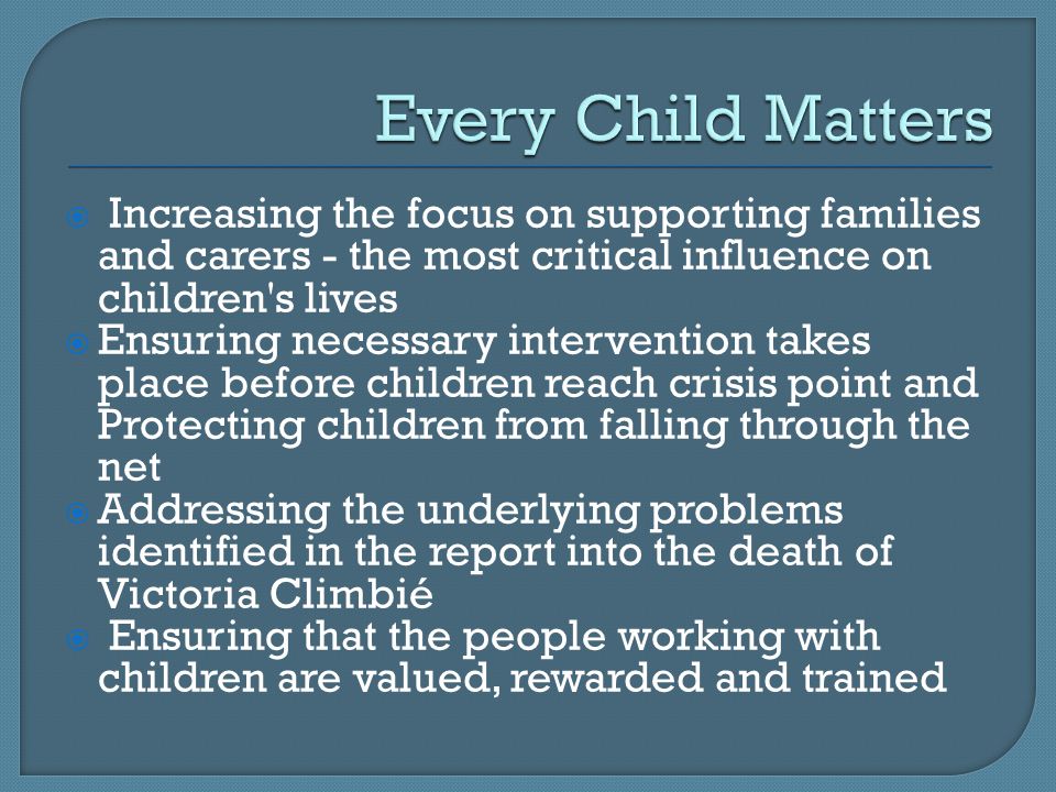  Increasing the focus on supporting families and carers - the most critical influence on children s lives  Ensuring necessary intervention takes place before children reach crisis point and Protecting children from falling through the net  Addressing the underlying problems identified in the report into the death of Victoria Climbié  Ensuring that the people working with children are valued, rewarded and trained