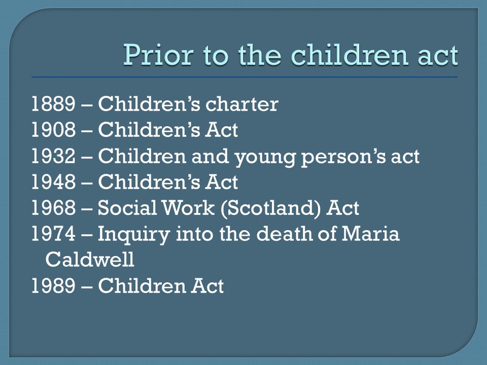 1889 – Children’s charter 1908 – Children’s Act 1932 – Children and young person’s act 1948 – Children’s Act 1968 – Social Work (Scotland) Act 1974 – Inquiry into the death of Maria Caldwell 1989 – Children Act