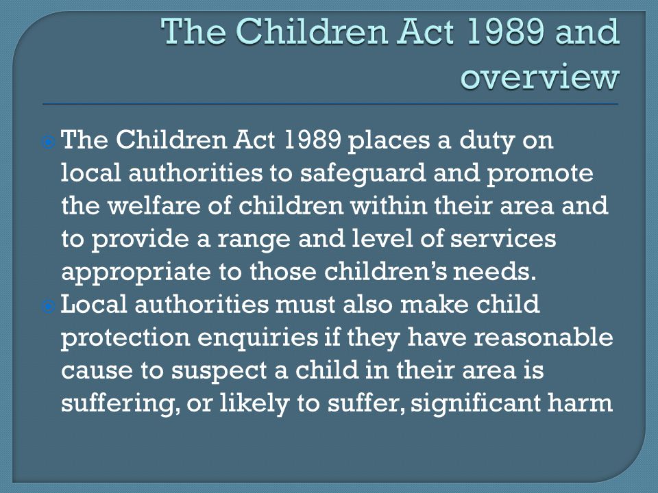  The Children Act 1989 places a duty on local authorities to safeguard and promote the welfare of children within their area and to provide a range and level of services appropriate to those children’s needs.