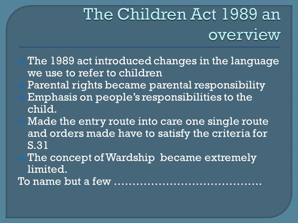  The 1989 act introduced changes in the language we use to refer to children  Parental rights became parental responsibility  Emphasis on people’s responsibilities to the child.