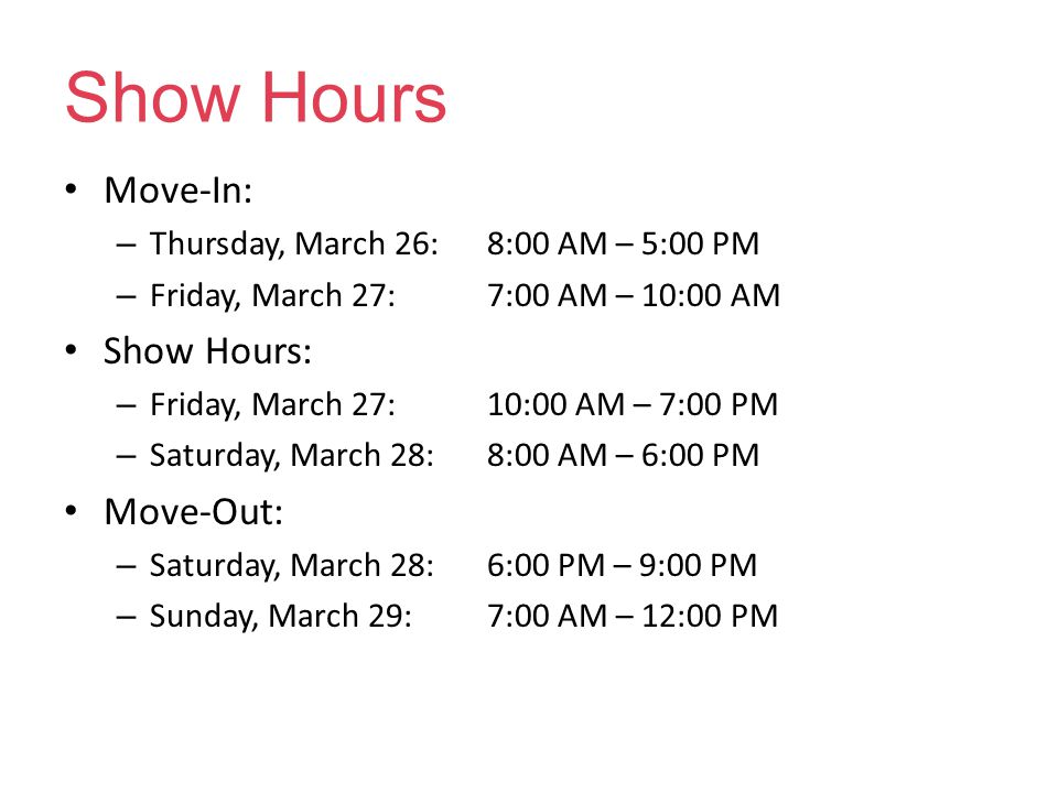 Show Hours Move-In: – Thursday, March 26: 8:00 AM – 5:00 PM – Friday, March 27:7:00 AM – 10:00 AM Show Hours: – Friday, March 27: 10:00 AM – 7:00 PM – Saturday, March 28:8:00 AM – 6:00 PM Move-Out: – Saturday, March 28:6:00 PM – 9:00 PM – Sunday, March 29:7:00 AM – 12:00 PM
