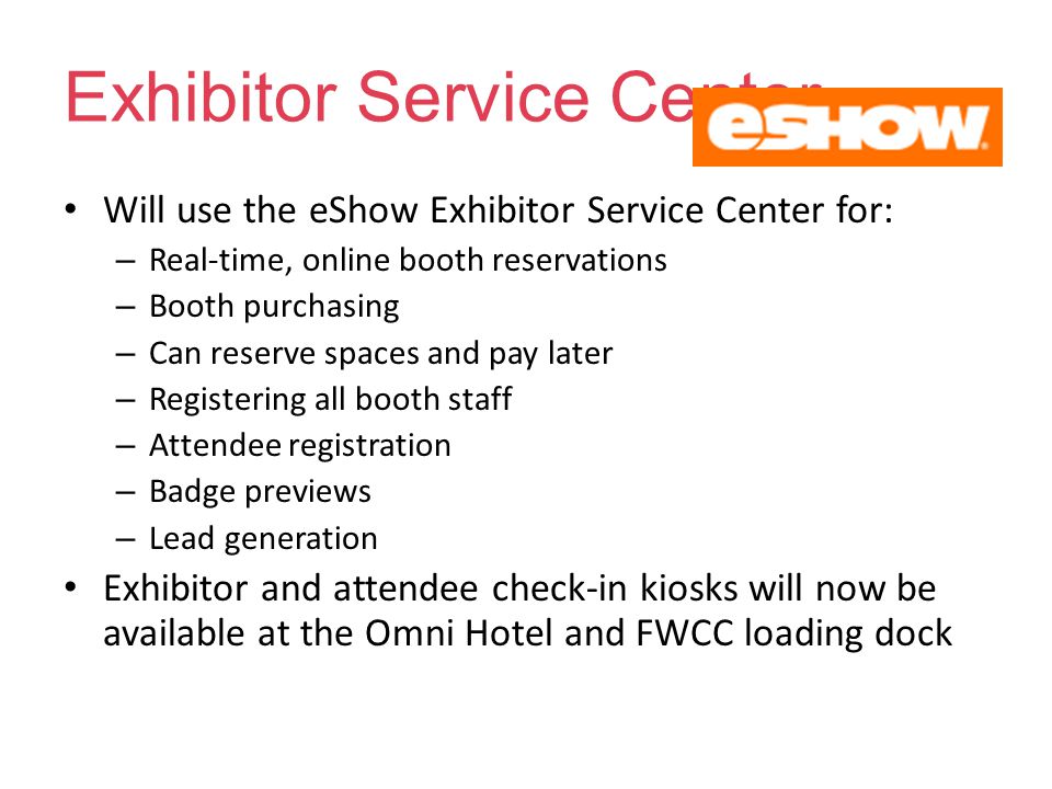 Exhibitor Service Center Will use the eShow Exhibitor Service Center for: – Real-time, online booth reservations – Booth purchasing – Can reserve spaces and pay later – Registering all booth staff – Attendee registration – Badge previews – Lead generation Exhibitor and attendee check-in kiosks will now be available at the Omni Hotel and FWCC loading dock
