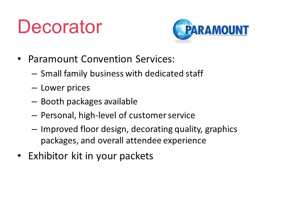 Decorator Paramount Convention Services: – Small family business with dedicated staff – Lower prices – Booth packages available – Personal, high-level of customer service – Improved floor design, decorating quality, graphics packages, and overall attendee experience Exhibitor kit in your packets