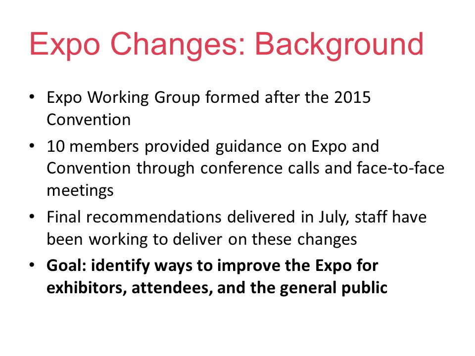 Expo Changes: Background Expo Working Group formed after the 2015 Convention 10 members provided guidance on Expo and Convention through conference calls and face-to-face meetings Final recommendations delivered in July, staff have been working to deliver on these changes Goal: identify ways to improve the Expo for exhibitors, attendees, and the general public