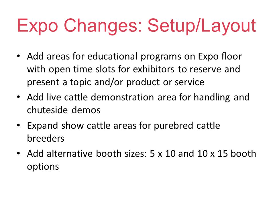 Expo Changes: Setup/Layout Add areas for educational programs on Expo floor with open time slots for exhibitors to reserve and present a topic and/or product or service Add live cattle demonstration area for handling and chuteside demos Expand show cattle areas for purebred cattle breeders Add alternative booth sizes: 5 x 10 and 10 x 15 booth options