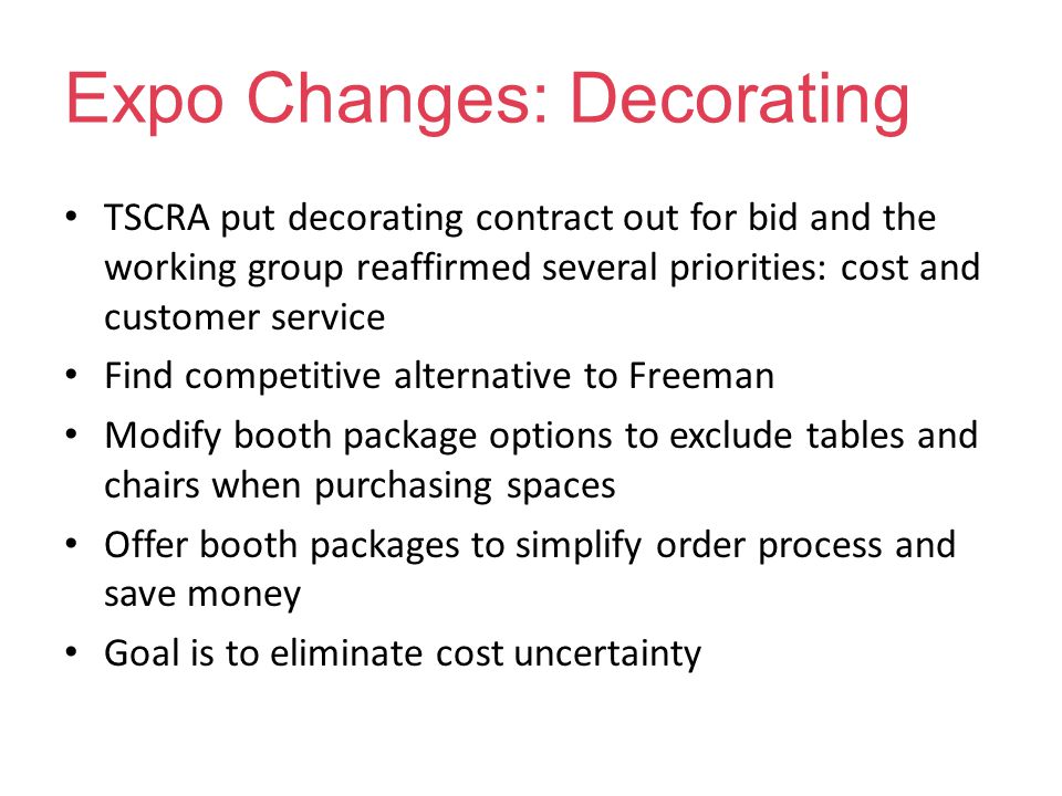 Expo Changes: Decorating TSCRA put decorating contract out for bid and the working group reaffirmed several priorities: cost and customer service Find competitive alternative to Freeman Modify booth package options to exclude tables and chairs when purchasing spaces Offer booth packages to simplify order process and save money Goal is to eliminate cost uncertainty
