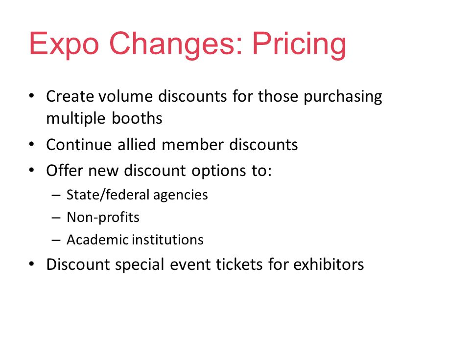 Expo Changes: Pricing Create volume discounts for those purchasing multiple booths Continue allied member discounts Offer new discount options to: – State/federal agencies – Non-profits – Academic institutions Discount special event tickets for exhibitors