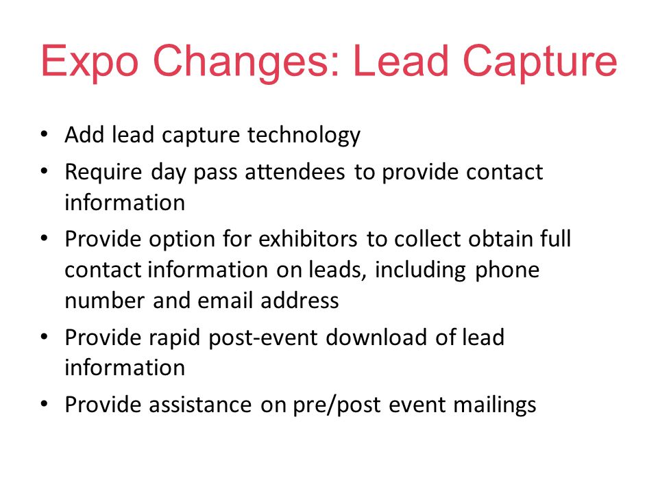 Expo Changes: Lead Capture Add lead capture technology Require day pass attendees to provide contact information Provide option for exhibitors to collect obtain full contact information on leads, including phone number and  address Provide rapid post-event download of lead information Provide assistance on pre/post event mailings