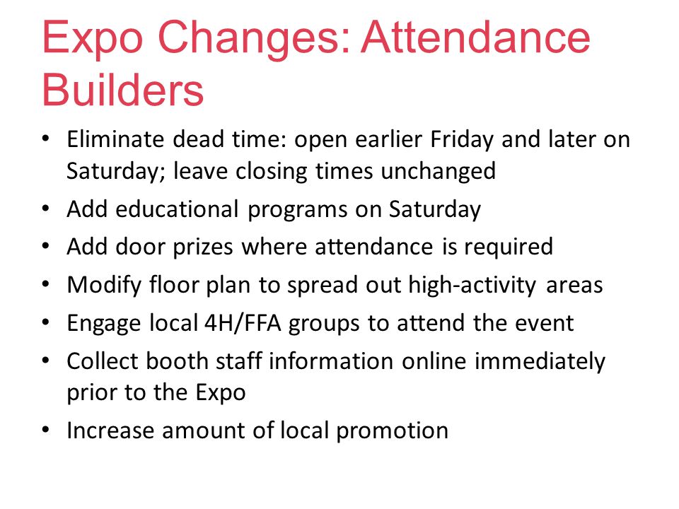 Expo Changes: Attendance Builders Eliminate dead time: open earlier Friday and later on Saturday; leave closing times unchanged Add educational programs on Saturday Add door prizes where attendance is required Modify floor plan to spread out high-activity areas Engage local 4H/FFA groups to attend the event Collect booth staff information online immediately prior to the Expo Increase amount of local promotion
