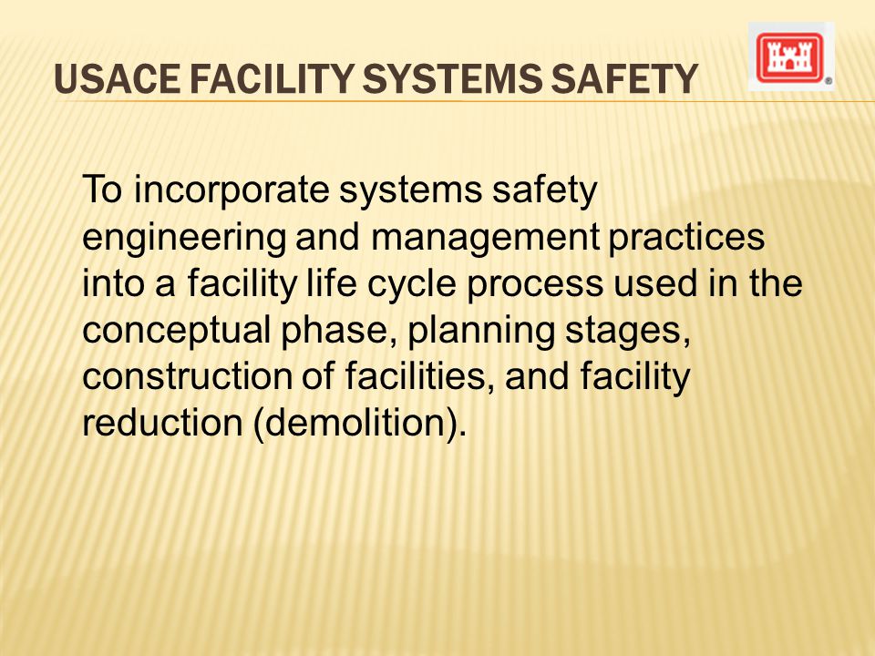 USACE FACILITY SYSTEMS SAFETY To incorporate systems safety engineering and management practices into a facility life cycle process used in the conceptual phase, planning stages, construction of facilities, and facility reduction (demolition).