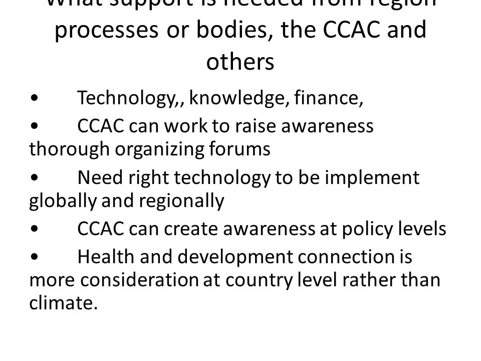 What support is needed from region processes or bodies, the CCAC and others Technology,, knowledge, finance, CCAC can work to raise awareness thorough organizing forums Need right technology to be implement globally and regionally CCAC can create awareness at policy levels Health and development connection is more consideration at country level rather than climate.