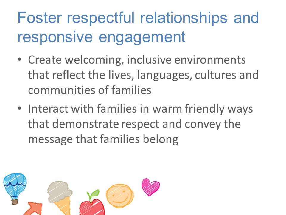 Foster respectful relationships and responsive engagement Create welcoming, inclusive environments that reflect the lives, languages, cultures and communities of families Interact with families in warm friendly ways that demonstrate respect and convey the message that families belong