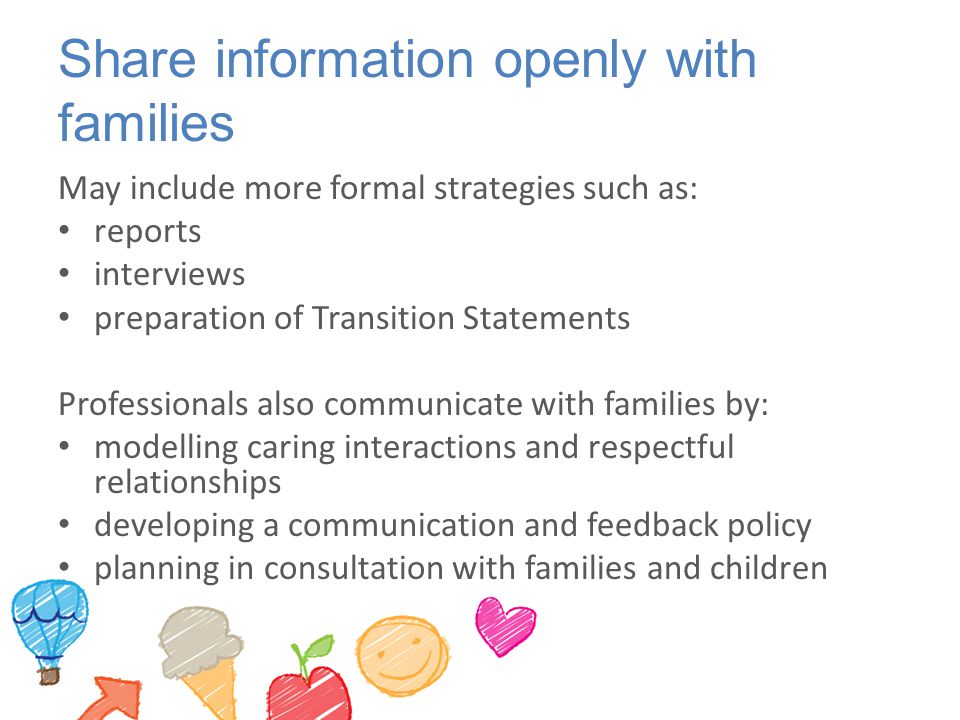 Share information openly with families May include more formal strategies such as: reports interviews preparation of Transition Statements Professionals also communicate with families by: modelling caring interactions and respectful relationships developing a communication and feedback policy planning in consultation with families and children