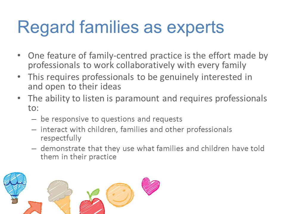 Regard families as experts One feature of family-centred practice is the effort made by professionals to work collaboratively with every family This requires professionals to be genuinely interested in and open to their ideas The ability to listen is paramount and requires professionals to: – be responsive to questions and requests – interact with children, families and other professionals respectfully – demonstrate that they use what families and children have told them in their practice