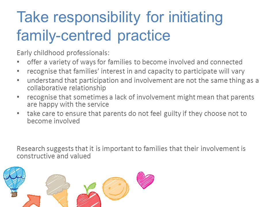 Take responsibility for initiating family-centred practice Early childhood professionals: offer a variety of ways for families to become involved and connected recognise that families’ interest in and capacity to participate will vary understand that participation and involvement are not the same thing as a collaborative relationship recognise that sometimes a lack of involvement might mean that parents are happy with the service take care to ensure that parents do not feel guilty if they choose not to become involved Research suggests that it is important to families that their involvement is constructive and valued