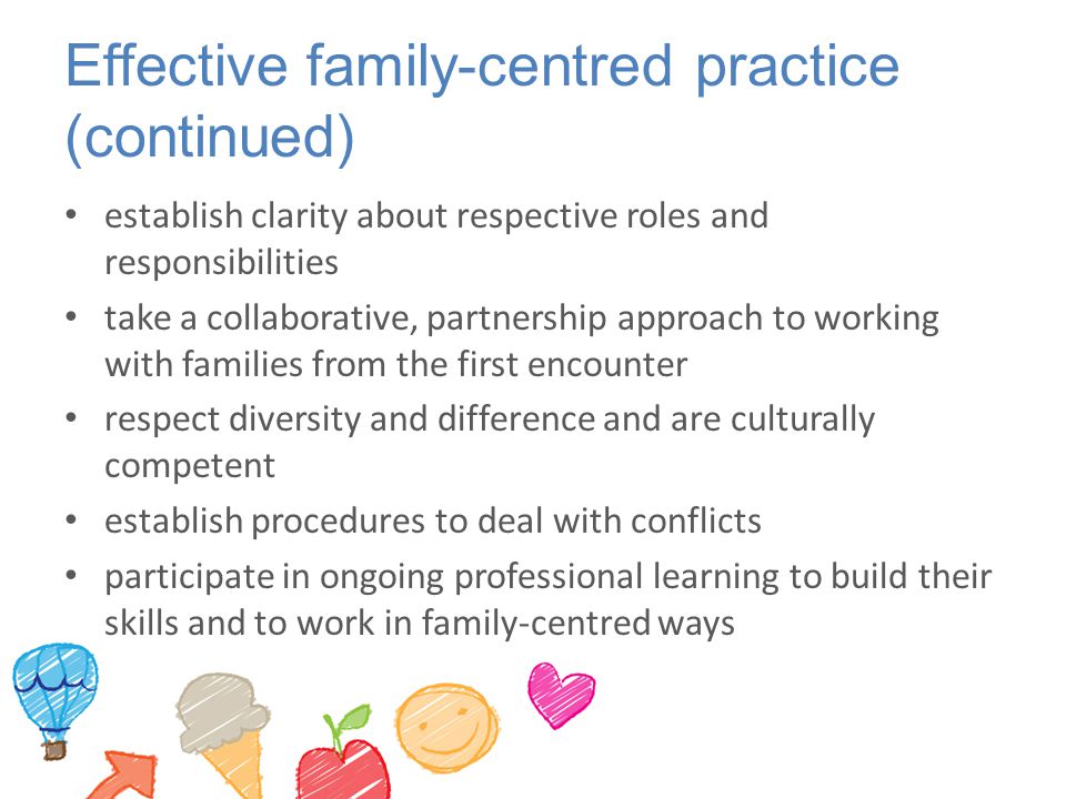 Effective family-centred practice (continued) establish clarity about respective roles and responsibilities take a collaborative, partnership approach to working with families from the first encounter respect diversity and difference and are culturally competent establish procedures to deal with conflicts participate in ongoing professional learning to build their skills and to work in family-centred ways