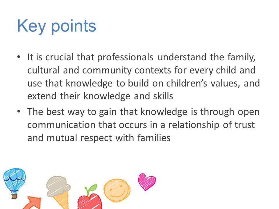 Key points It is crucial that professionals understand the family, cultural and community contexts for every child and use that knowledge to build on children’s values, and extend their knowledge and skills The best way to gain that knowledge is through open communication that occurs in a relationship of trust and mutual respect with families