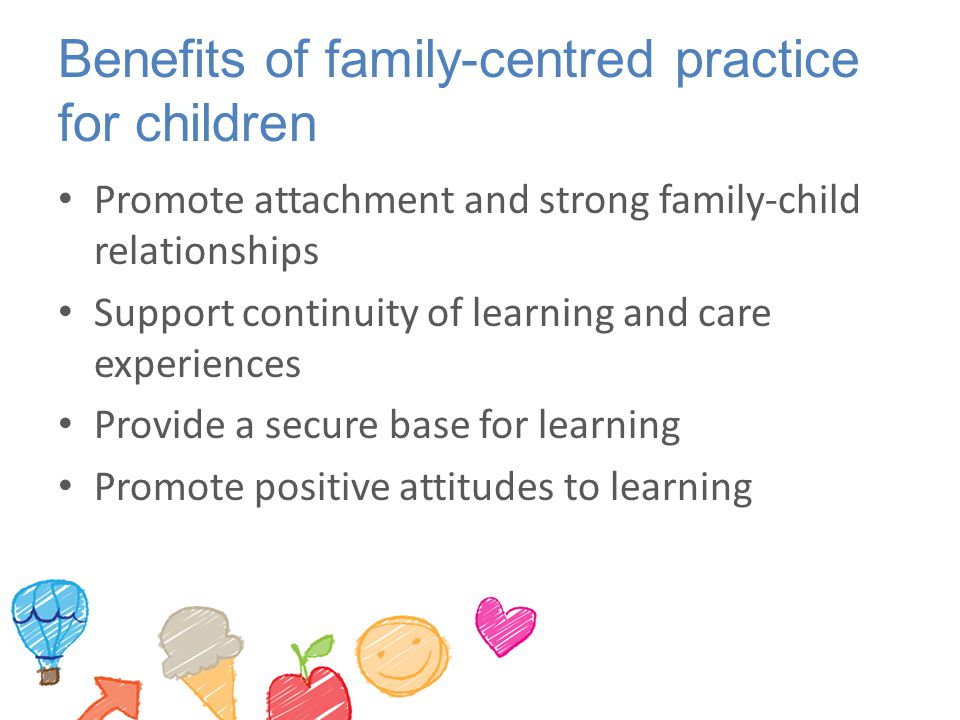 Benefits of family-centred practice for children Promote attachment and strong family-child relationships Support continuity of learning and care experiences Provide a secure base for learning Promote positive attitudes to learning