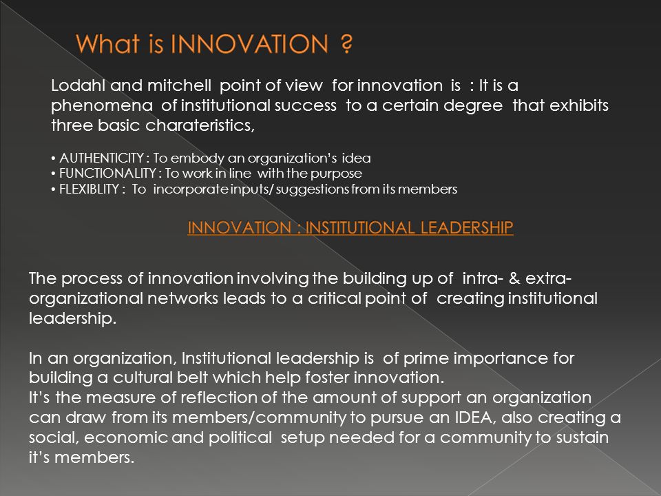 Lodahl and mitchell point of view for innovation is : It is a phenomena of institutional success to a certain degree that exhibits three basic charateristics, AUTHENTICITY : To embody an organization’s idea FUNCTIONALITY : To work in line with the purpose FLEXIBLITY : To incorporate inputs/ suggestions from its members The process of innovation involving the building up of intra- & extra- organizational networks leads to a critical point of creating institutional leadership.