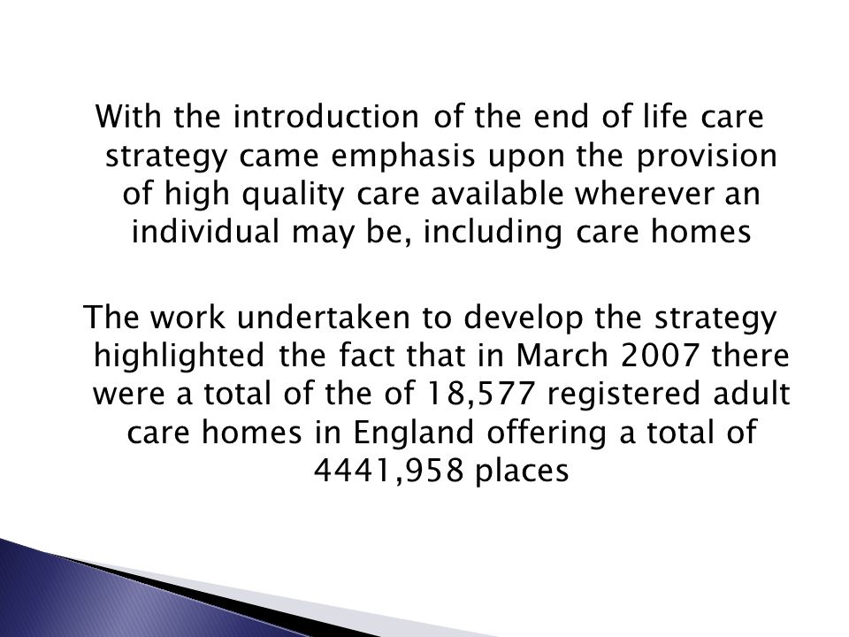 With the introduction of the end of life care strategy came emphasis upon the provision of high quality care available wherever an individual may be, including care homes The work undertaken to develop the strategy highlighted the fact that in March 2007 there were a total of the of 18,577 registered adult care homes in England offering a total of 4441,958 places