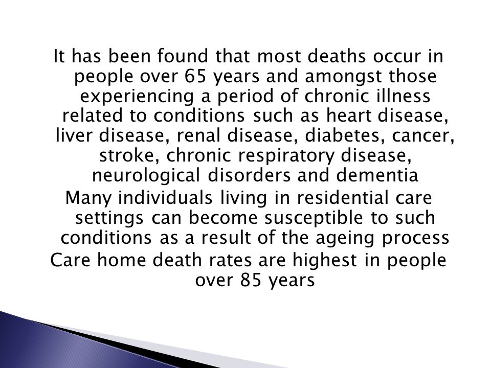 It has been found that most deaths occur in people over 65 years and amongst those experiencing a period of chronic illness related to conditions such as heart disease, liver disease, renal disease, diabetes, cancer, stroke, chronic respiratory disease, neurological disorders and dementia Many individuals living in residential care settings can become susceptible to such conditions as a result of the ageing process Care home death rates are highest in people over 85 years