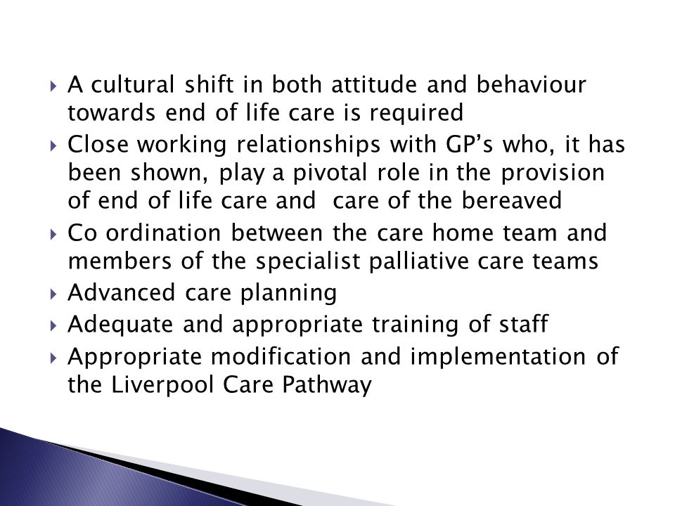  A cultural shift in both attitude and behaviour towards end of life care is required  Close working relationships with GP’s who, it has been shown, play a pivotal role in the provision of end of life care and care of the bereaved  Co ordination between the care home team and members of the specialist palliative care teams  Advanced care planning  Adequate and appropriate training of staff  Appropriate modification and implementation of the Liverpool Care Pathway