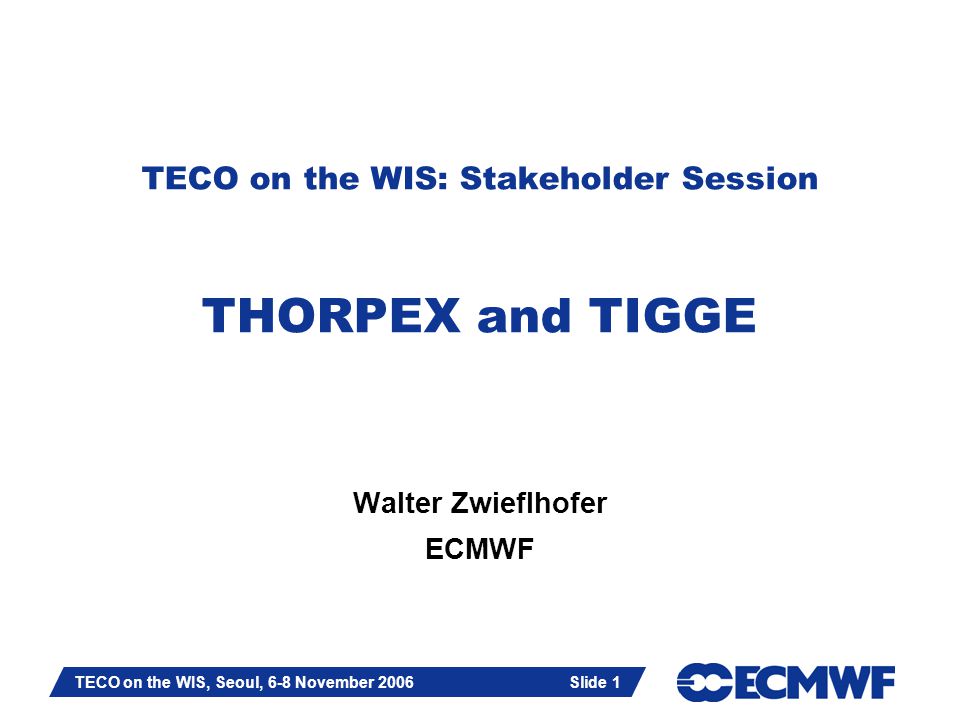 Slide 1 TECO on the WIS, Seoul, 6-8 November 2006 Slide 1 TECO on the WIS: Stakeholder Session THORPEX and TIGGE Walter Zwieflhofer ECMWF