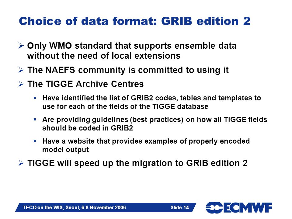 Slide 14 TECO on the WIS, Seoul, 6-8 November 2006 Slide 14 Choice of data format: GRIB edition 2  Only WMO standard that supports ensemble data without the need of local extensions  The NAEFS community is committed to using it  The TIGGE Archive Centres  Have identified the list of GRIB2 codes, tables and templates to use for each of the fields of the TIGGE database  Are providing guidelines (best practices) on how all TIGGE fields should be coded in GRIB2  Have a website that provides examples of properly encoded model output  TIGGE will speed up the migration to GRIB edition 2