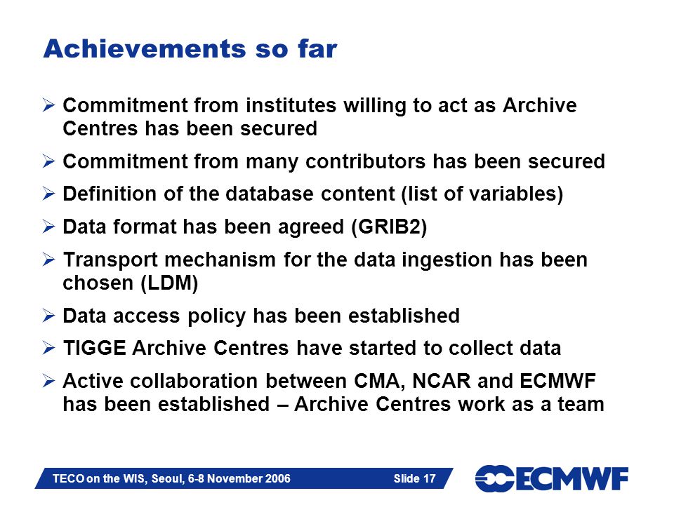Slide 17 TECO on the WIS, Seoul, 6-8 November 2006 Slide 17 Achievements so far  Commitment from institutes willing to act as Archive Centres has been secured  Commitment from many contributors has been secured  Definition of the database content (list of variables)  Data format has been agreed (GRIB2)  Transport mechanism for the data ingestion has been chosen (LDM)  Data access policy has been established  TIGGE Archive Centres have started to collect data  Active collaboration between CMA, NCAR and ECMWF has been established – Archive Centres work as a team