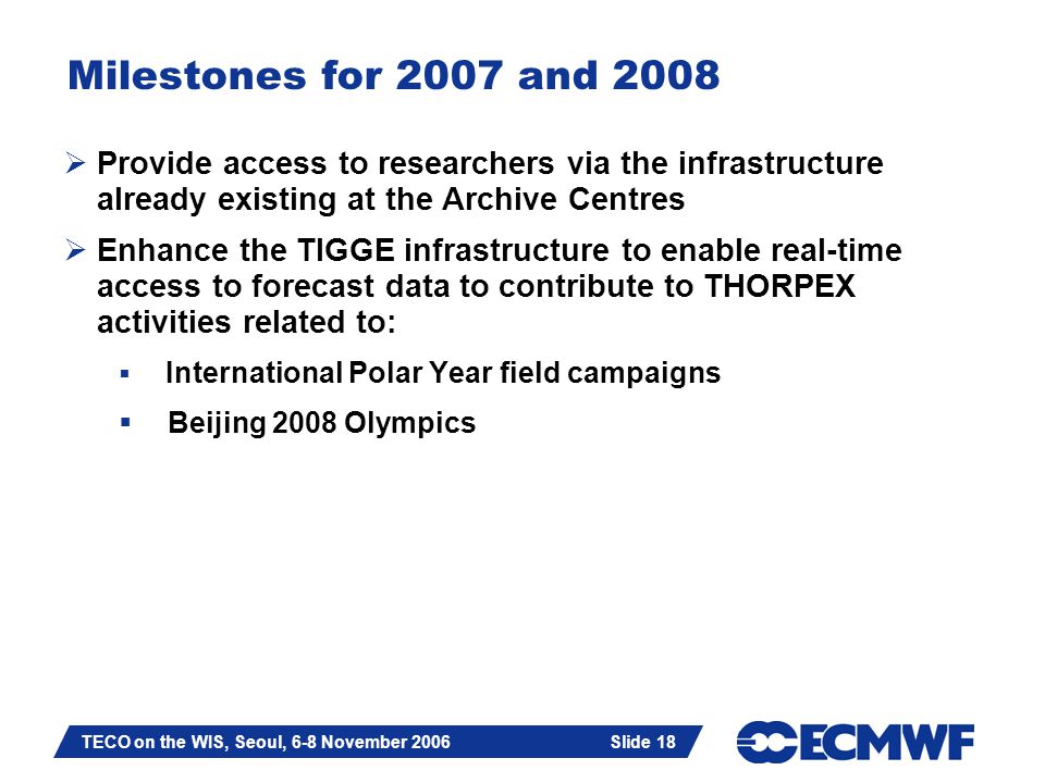 Slide 18 TECO on the WIS, Seoul, 6-8 November 2006 Slide 18 Milestones for 2007 and 2008  Provide access to researchers via the infrastructure already existing at the Archive Centres  Enhance the TIGGE infrastructure to enable real-time access to forecast data to contribute to THORPEX activities related to:  International Polar Year field campaigns  Beijing 2008 Olympics