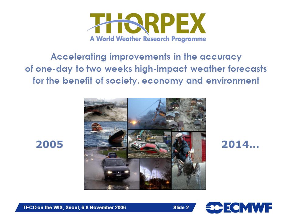 Slide 2 TECO on the WIS, Seoul, 6-8 November 2006 Slide 2 Accelerating improvements in the accuracy of one-day to two weeks high-impact weather forecasts for the benefit of society, economy and environment …
