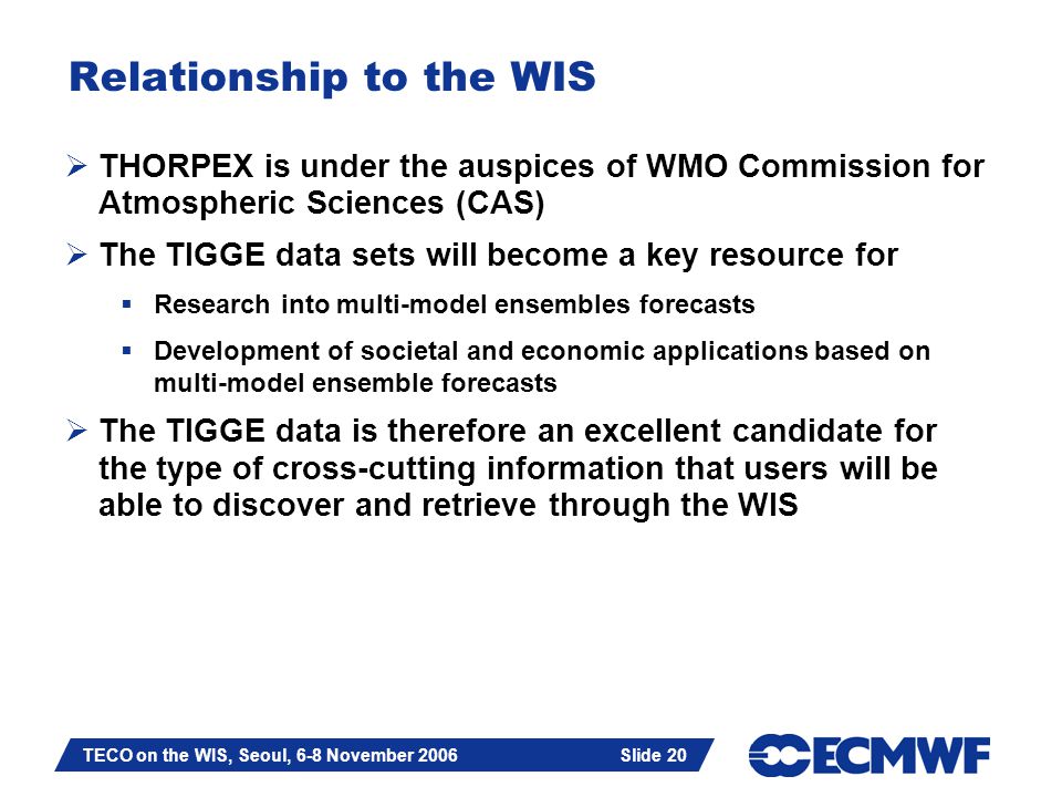 Slide 20 TECO on the WIS, Seoul, 6-8 November 2006 Slide 20 Relationship to the WIS  THORPEX is under the auspices of WMO Commission for Atmospheric Sciences (CAS)  The TIGGE data sets will become a key resource for  Research into multi-model ensembles forecasts  Development of societal and economic applications based on multi-model ensemble forecasts  The TIGGE data is therefore an excellent candidate for the type of cross-cutting information that users will be able to discover and retrieve through the WIS