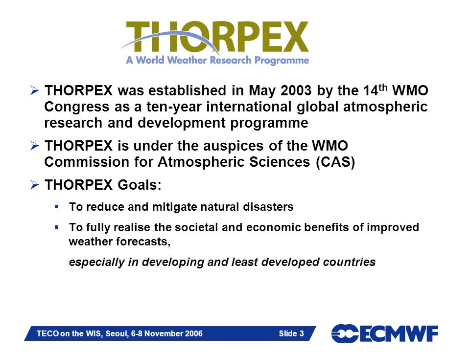 Slide 3 TECO on the WIS, Seoul, 6-8 November 2006 Slide 3  THORPEX was established in May 2003 by the 14 th WMO Congress as a ten-year international global atmospheric research and development programme  THORPEX is under the auspices of the WMO Commission for Atmospheric Sciences (CAS)  THORPEX Goals:  To reduce and mitigate natural disasters  To fully realise the societal and economic benefits of improved weather forecasts, especially in developing and least developed countries