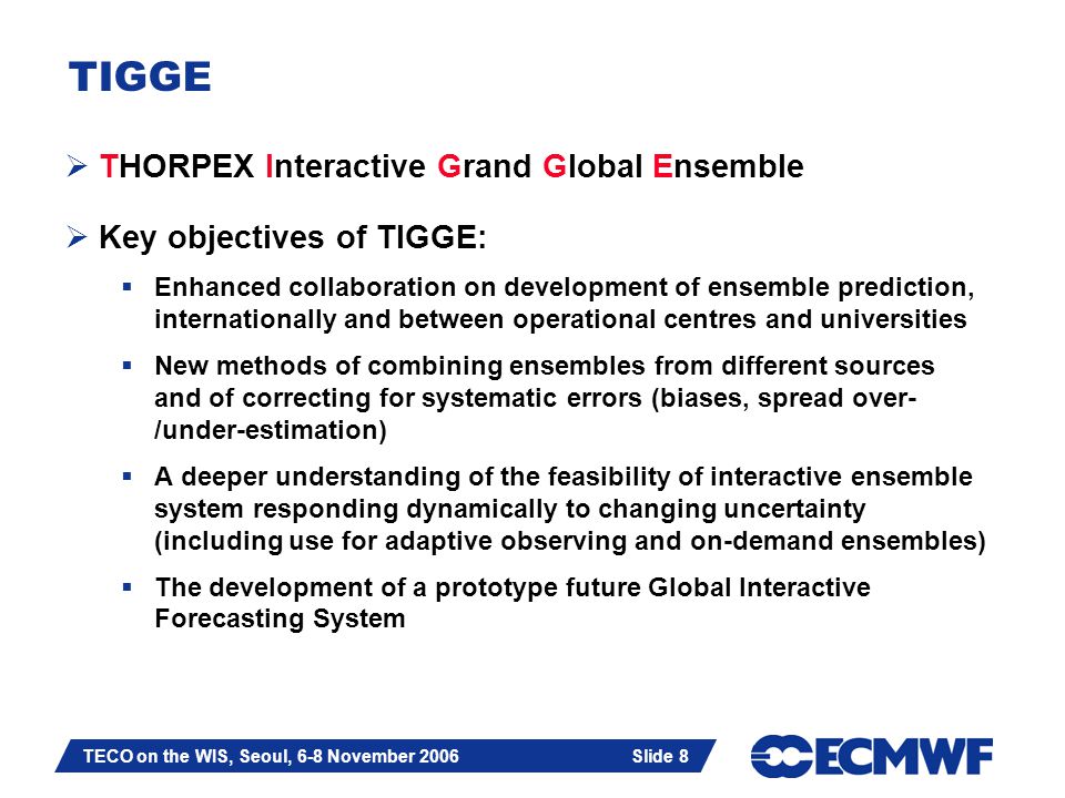 Slide 8 TECO on the WIS, Seoul, 6-8 November 2006 Slide 8 TIGGE  THORPEX Interactive Grand Global Ensemble  Key objectives of TIGGE:  Enhanced collaboration on development of ensemble prediction, internationally and between operational centres and universities  New methods of combining ensembles from different sources and of correcting for systematic errors (biases, spread over- /under-estimation)  A deeper understanding of the feasibility of interactive ensemble system responding dynamically to changing uncertainty (including use for adaptive observing and on-demand ensembles)  The development of a prototype future Global Interactive Forecasting System